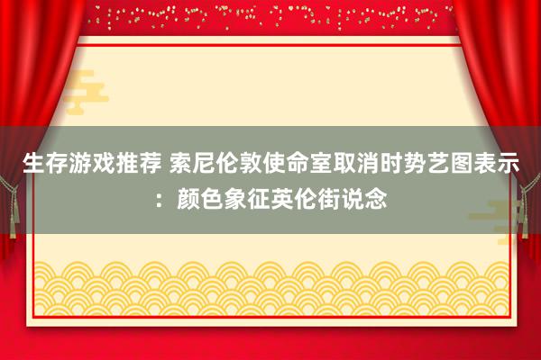 生存游戏推荐 索尼伦敦使命室取消时势艺图表示：颜色象征英伦街说念