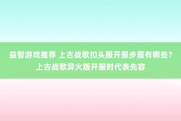 益智游戏推荐 上古战歌扣头服开服步履有哪些？上古战歌异火版开服时代表先容