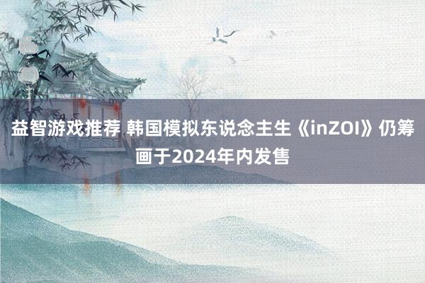 益智游戏推荐 韩国模拟东说念主生《inZOI》仍筹画于2024年内发售