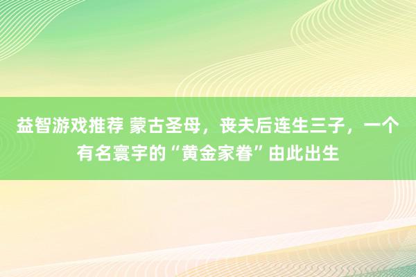 益智游戏推荐 蒙古圣母，丧夫后连生三子，一个有名寰宇的“黄金家眷”由此出生