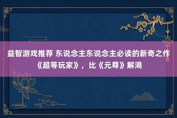 益智游戏推荐 东说念主东说念主必读的新奇之作《超等玩家》，比《元尊》解渴