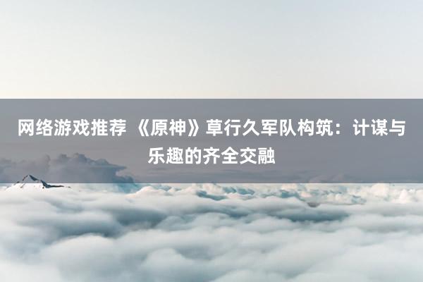 网络游戏推荐 《原神》草行久军队构筑：计谋与乐趣的齐全交融