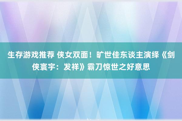 生存游戏推荐 侠女双面！旷世佳东谈主演绎《剑侠寰宇：发祥》霸刀惊世之好意思