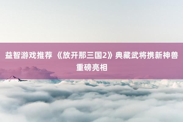 益智游戏推荐 《放开那三国2》典藏武将携新神兽重磅亮相