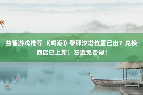 益智游戏推荐 《鸣潮》黎那汐塔位置已出？兑换商店已上新！左近免费得！