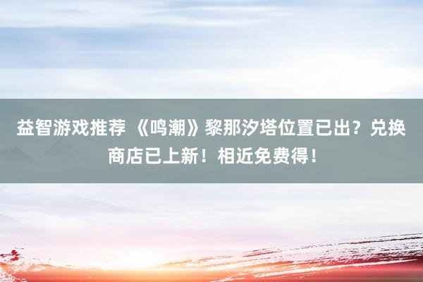 益智游戏推荐 《鸣潮》黎那汐塔位置已出？兑换商店已上新！相近免费得！