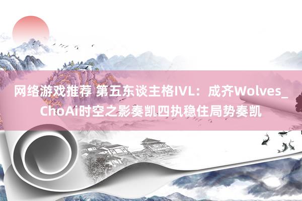 网络游戏推荐 第五东谈主格IVL：成齐Wolves_ChoAi时空之影奏凯四执稳住局势奏凯