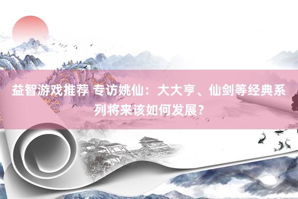 益智游戏推荐 专访姚仙：大大亨、仙剑等经典系列将来该如何发展？