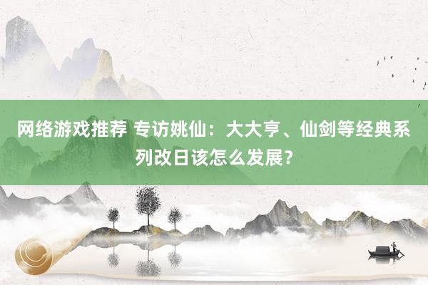 网络游戏推荐 专访姚仙：大大亨、仙剑等经典系列改日该怎么发展？