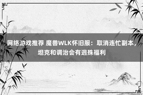 网络游戏推荐 魔兽WLK怀旧服：取消连忙副本，坦克和调治会有迥殊福利