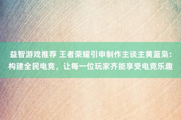 益智游戏推荐 王者荣耀引申制作主谈主黄蓝枭：构建全民电竞，让每一位玩家齐能享受电竞乐趣