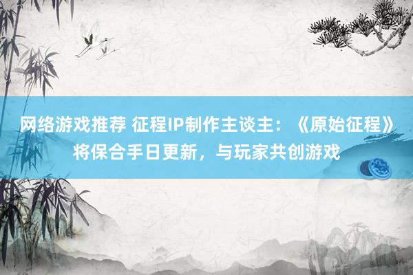 网络游戏推荐 征程IP制作主谈主：《原始征程》将保合手日更新，与玩家共创游戏