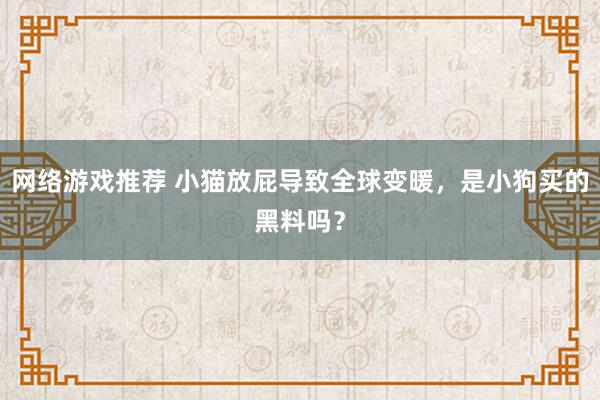 网络游戏推荐 小猫放屁导致全球变暖，是小狗买的黑料吗？