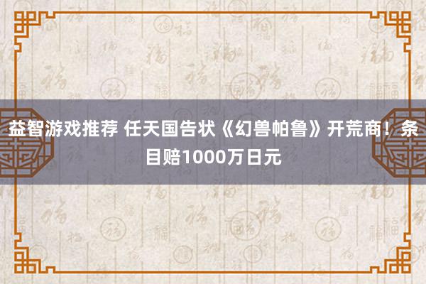 益智游戏推荐 任天国告状《幻兽帕鲁》开荒商！条目赔1000万日元