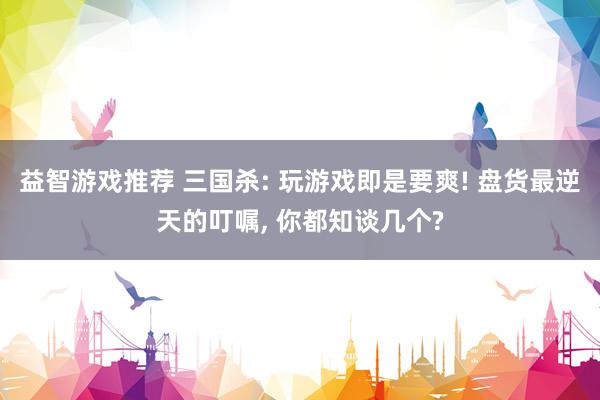 益智游戏推荐 三国杀: 玩游戏即是要爽! 盘货最逆天的叮嘱, 你都知谈几个?