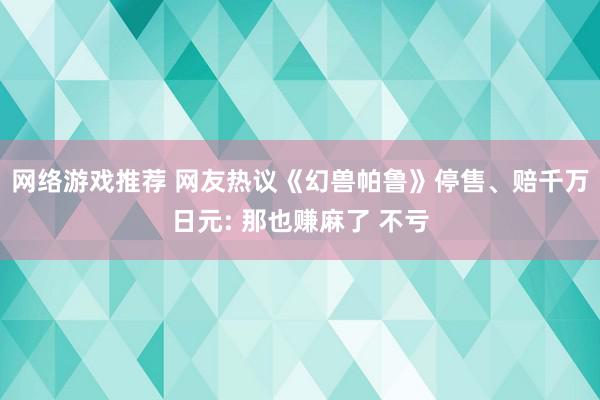 网络游戏推荐 网友热议《幻兽帕鲁》停售、赔千万日元: 那也赚麻了 不亏