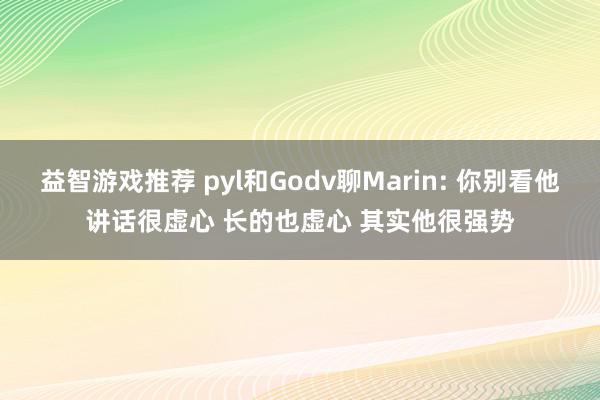 益智游戏推荐 pyl和Godv聊Marin: 你别看他讲话很虚心 长的也虚心 其实他很强势