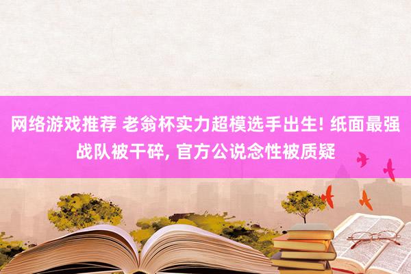 网络游戏推荐 老翁杯实力超模选手出生! 纸面最强战队被干碎, 官方公说念性被质疑