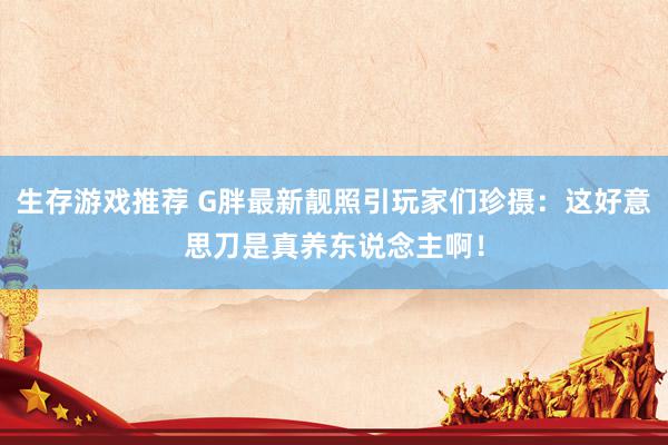 生存游戏推荐 G胖最新靓照引玩家们珍摄：这好意思刀是真养东说念主啊！