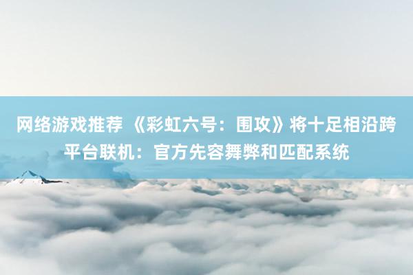 网络游戏推荐 《彩虹六号：围攻》将十足相沿跨平台联机：官方先容舞弊和匹配系统