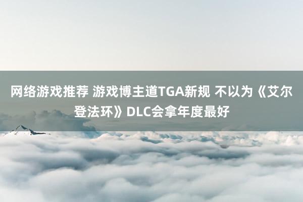 网络游戏推荐 游戏博主道TGA新规 不以为《艾尔登法环》DLC会拿年度最好