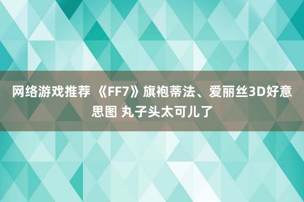 网络游戏推荐 《FF7》旗袍蒂法、爱丽丝3D好意思图 丸子头太可儿了