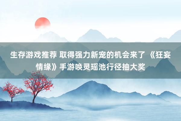 生存游戏推荐 取得强力新宠的机会来了 《狂妄情缘》手游唤灵瑶池行径抽大奖