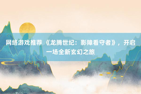 网络游戏推荐 《龙腾世纪：影障看守者》，开启一场全新玄幻之旅