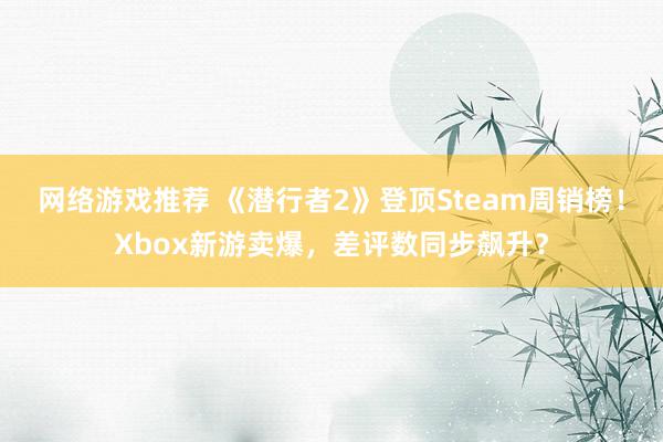 网络游戏推荐 《潜行者2》登顶Steam周销榜！Xbox新游卖爆，差评数同步飙升？