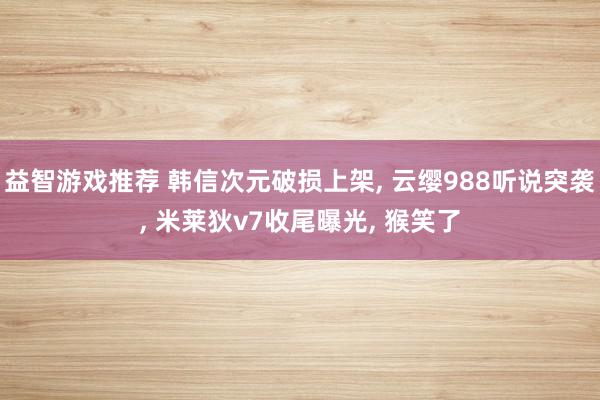 益智游戏推荐 韩信次元破损上架, 云缨988听说突袭, 米莱狄v7收尾曝光, 猴笑了