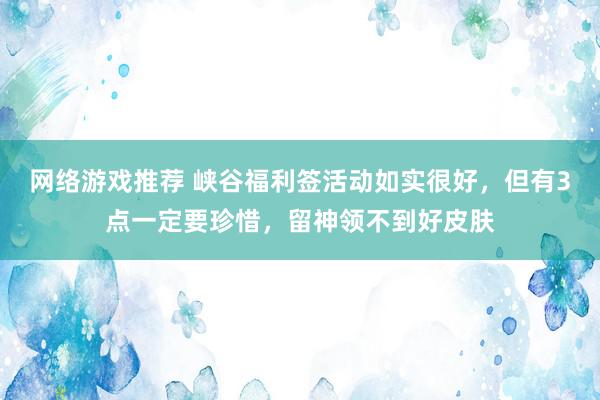 网络游戏推荐 峡谷福利签活动如实很好，但有3点一定要珍惜，留神领不到好皮肤