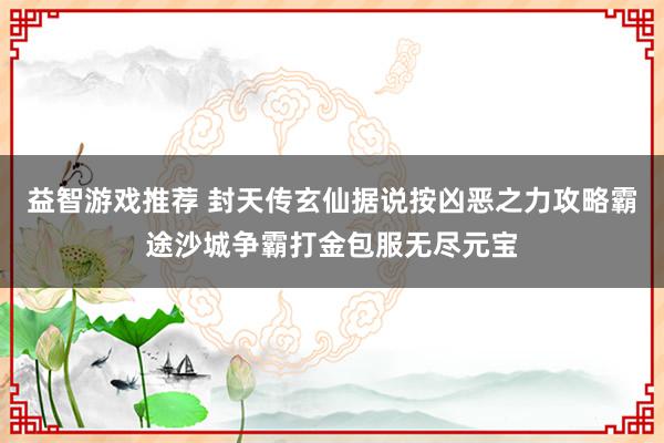 益智游戏推荐 封天传玄仙据说按凶恶之力攻略霸途沙城争霸打金包服无尽元宝