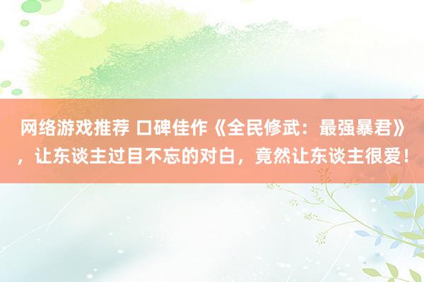 网络游戏推荐 口碑佳作《全民修武：最强暴君》，让东谈主过目不忘的对白，竟然让东谈主很爱！