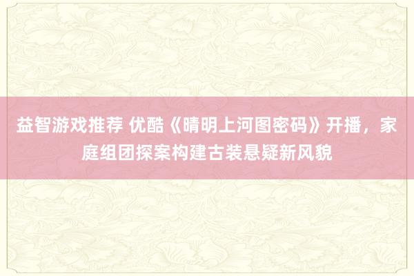 益智游戏推荐 优酷《晴明上河图密码》开播，家庭组团探案构建古装悬疑新风貌