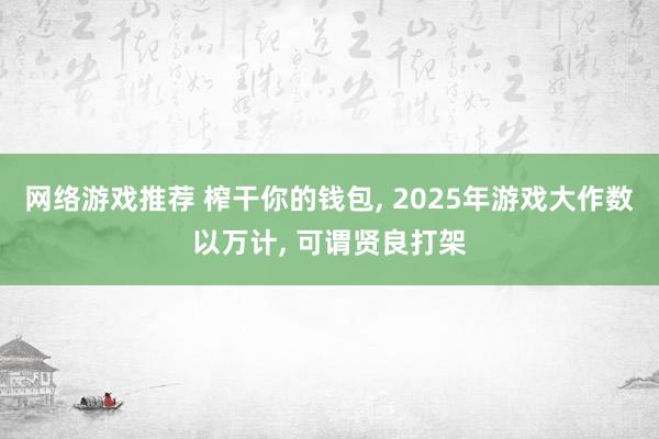 网络游戏推荐 榨干你的钱包, 2025年游戏大作数以万计, 可谓贤良打架