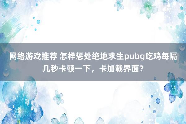 网络游戏推荐 怎样惩处绝地求生pubg吃鸡每隔几秒卡顿一下，卡加载界面？