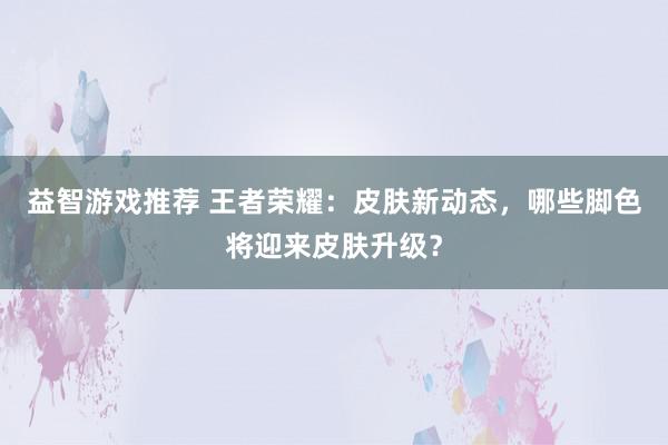 益智游戏推荐 王者荣耀：皮肤新动态，哪些脚色将迎来皮肤升级？