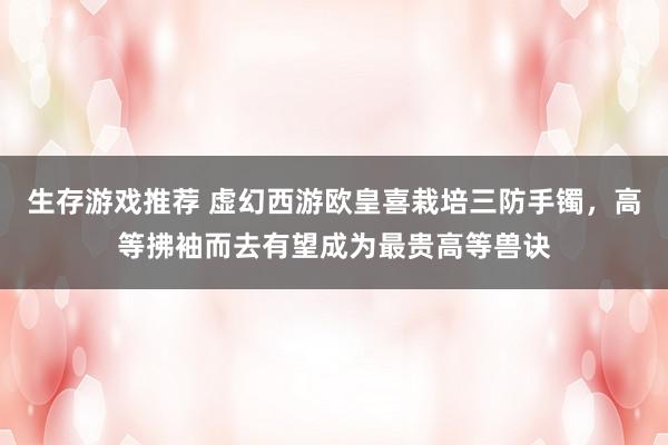 生存游戏推荐 虚幻西游欧皇喜栽培三防手镯，高等拂袖而去有望成为最贵高等兽诀