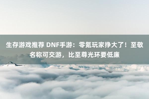 生存游戏推荐 DNF手游：零氪玩家挣大了！至敬名称可交游，比至尊光环要低廉