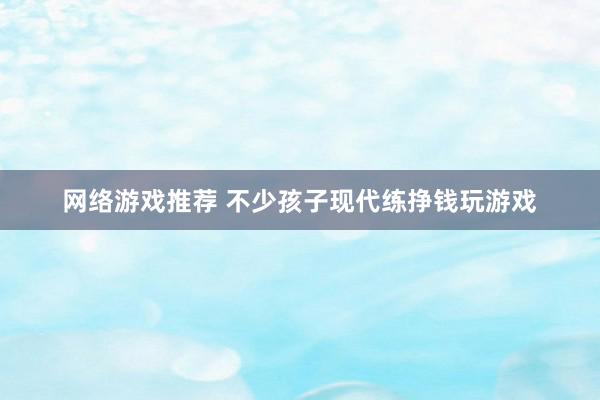 网络游戏推荐 不少孩子现代练挣钱玩游戏