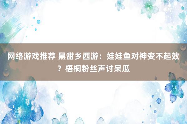 网络游戏推荐 黑甜乡西游：娃娃鱼对神变不起效？梧桐粉丝声讨呆瓜