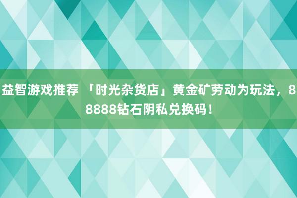 益智游戏推荐 「时光杂货店」黄金矿劳动为玩法，88888钻石阴私兑换码！