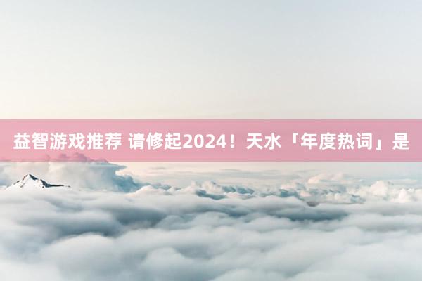 益智游戏推荐 请修起2024！天水「年度热词」是