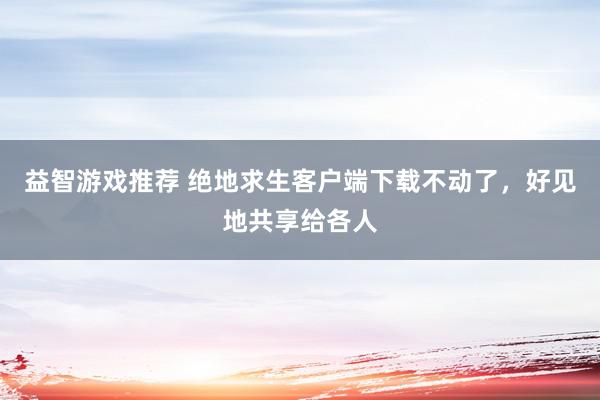 益智游戏推荐 绝地求生客户端下载不动了，好见地共享给各人