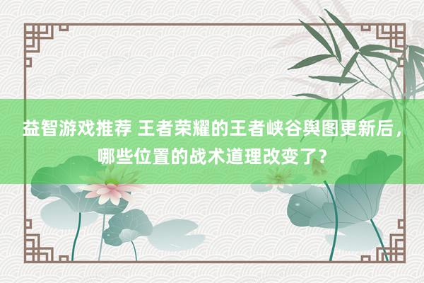 益智游戏推荐 王者荣耀的王者峡谷舆图更新后，哪些位置的战术道理改变了？