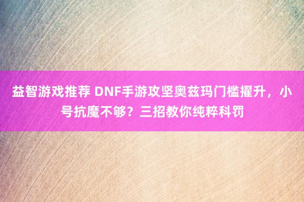 益智游戏推荐 DNF手游攻坚奥兹玛门槛擢升，小号抗魔不够？三招教你纯粹科罚