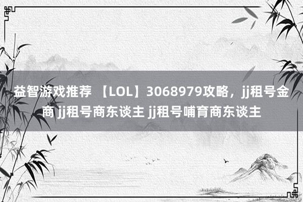 益智游戏推荐 【LOL】3068979攻略，jj租号金商 jj租号商东谈主 jj租号哺育商东谈主