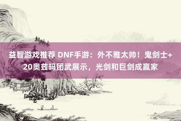 益智游戏推荐 DNF手游：外不雅太帅！鬼剑士+20奥兹玛团武展示，光剑和巨剑成赢家