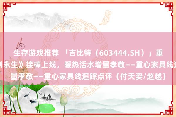 生存游戏推荐 「吉比特（603444.SH）」重心舍弃类修仙新游《问剑永生》接棒上线，暖热活水增量孝敬——重心家具线追踪点评（付天姿/赵越）