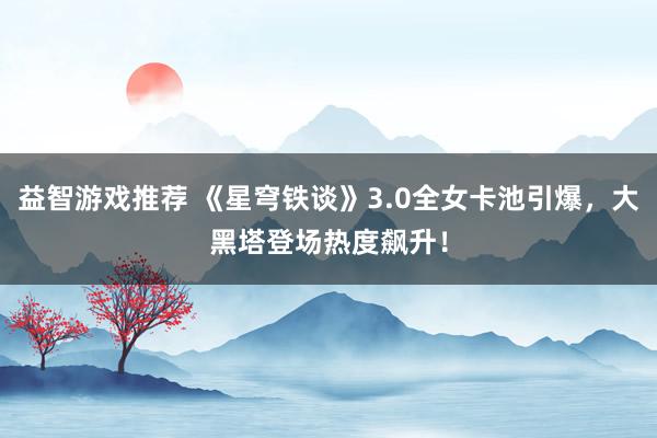 益智游戏推荐 《星穹铁谈》3.0全女卡池引爆，大黑塔登场热度飙升！